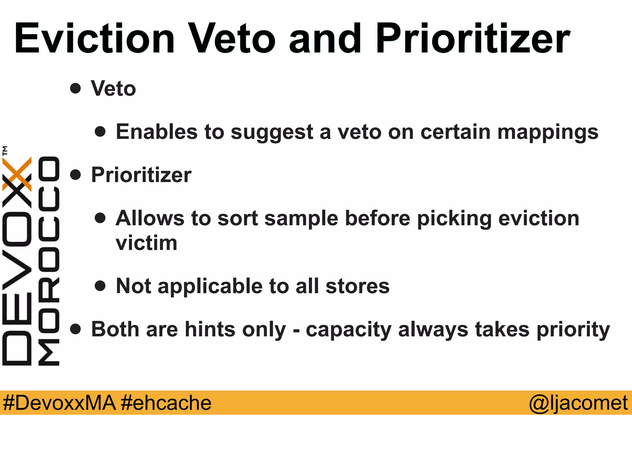 @ljacomet#DevoxxMA #ehcache
Eviction Veto and Prioritizer
• Veto
• Enables to suggest a veto on certain mappings
• Prioritizer
• Allows to sort sample before picking eviction
victim
• Not applicable to all stores
• Both are hints only - capacity always takes priority
 