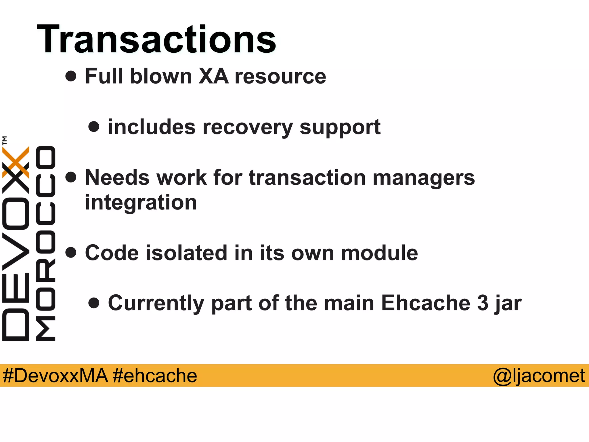 @ljacomet#DevoxxMA #ehcache
Transactions
• Full blown XA resource
• includes recovery support
• Needs work for transaction managers
integration
• Code isolated in its own module
• Currently part of the main Ehcache 3 jar
 