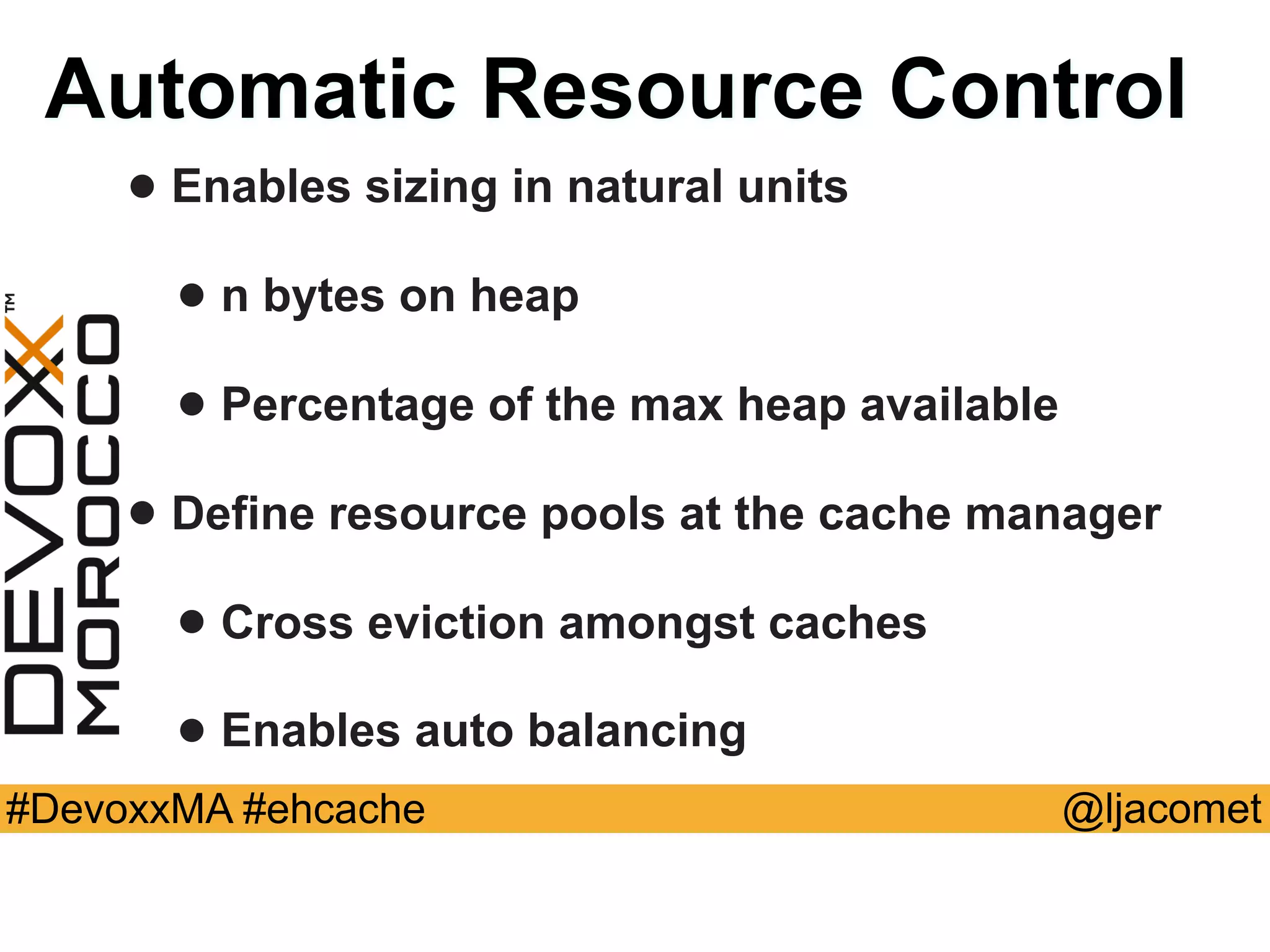 @ljacomet#DevoxxMA #ehcache
Automatic Resource Control
• Enables sizing in natural units
• n bytes on heap
• Percentage of the max heap available
• Define resource pools at the cache manager
• Cross eviction amongst caches
• Enables auto balancing
 