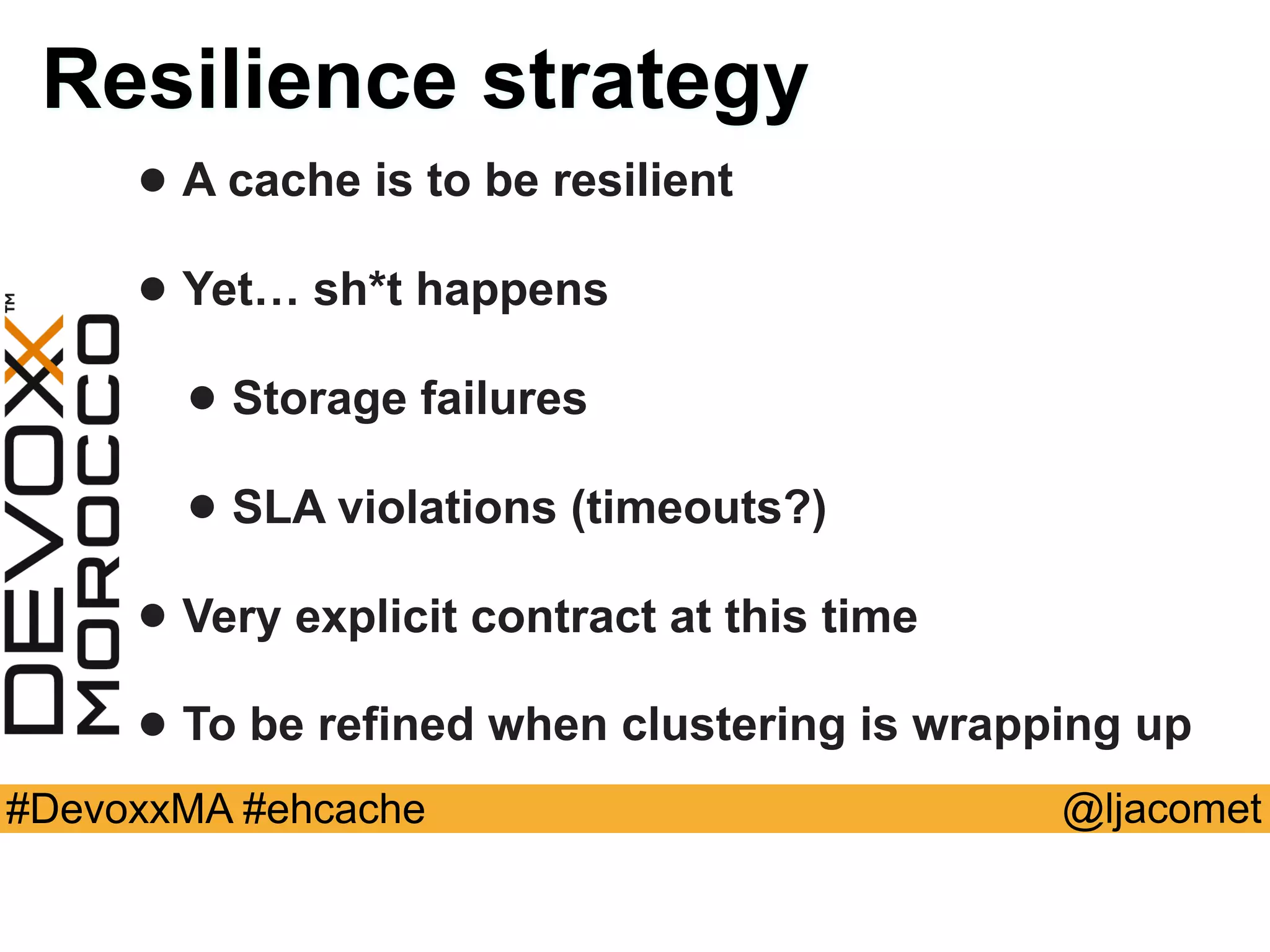 @ljacomet#DevoxxMA #ehcache
Resilience strategy
• A cache is to be resilient
• Yet… sh*t happens
• Storage failures
• SLA violations (timeouts?)
• Very explicit contract at this time
• To be refined when clustering is wrapping up
 