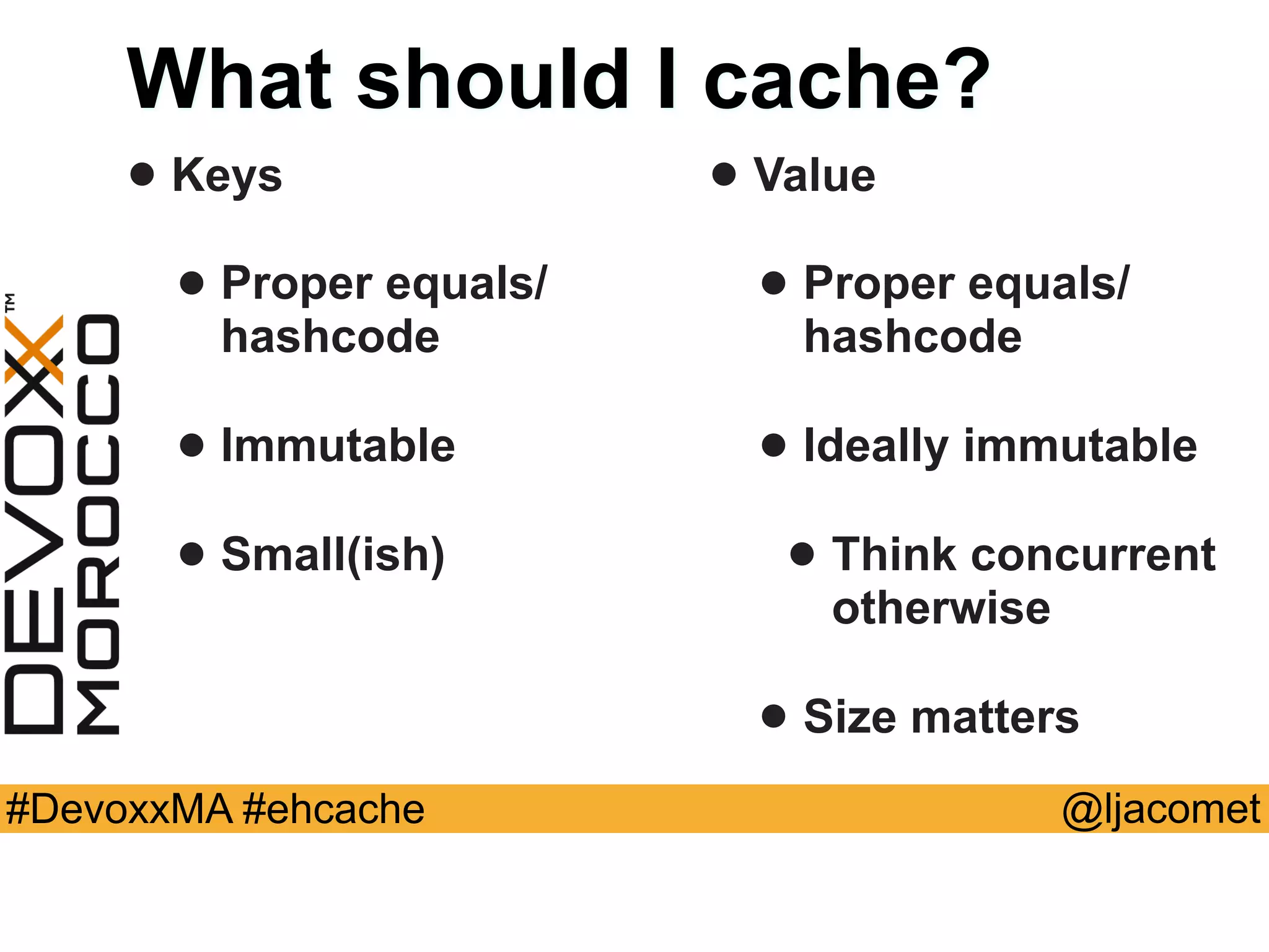 @ljacomet#DevoxxMA #ehcache
What should I cache?
• Keys
• Proper equals/
hashcode
• Immutable
• Small(ish)
• Value
• Proper equals/
hashcode
• Ideally immutable
• Think concurrent
otherwise
• Size matters
 