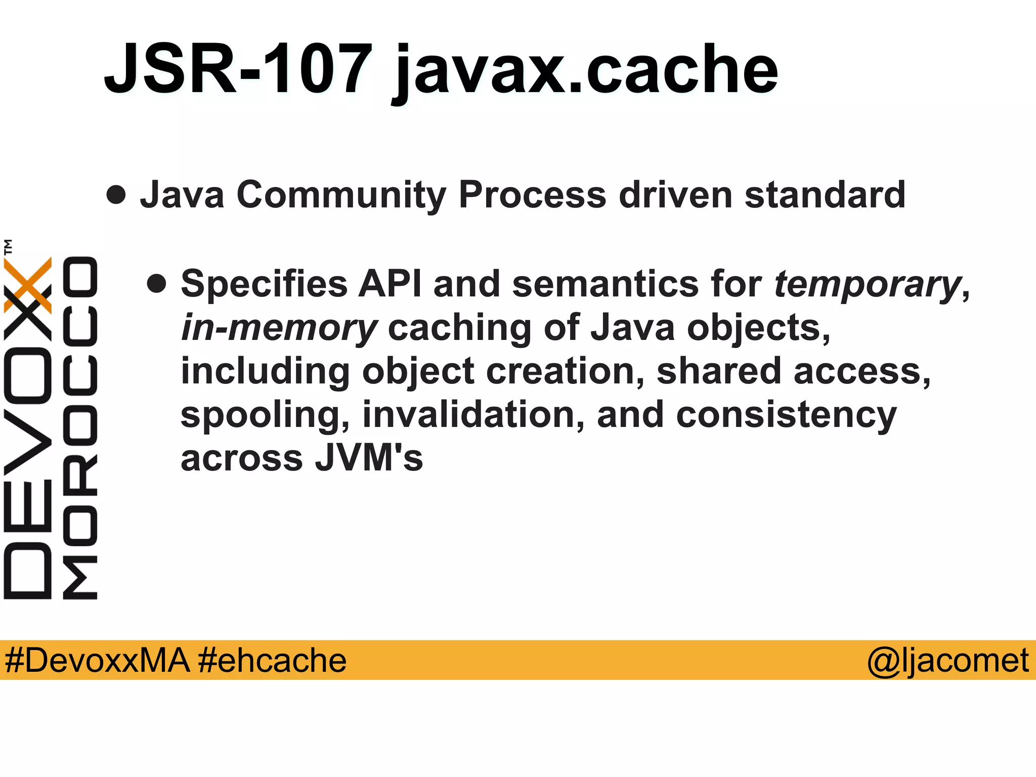 @ljacomet#DevoxxMA #ehcache
JSR-107 javax.cache
• Java Community Process driven standard
• Specifies API and semantics for temporary,  
in-memory caching of Java objects,
including object creation, shared access,
spooling, invalidation, and consistency
across JVM's
 