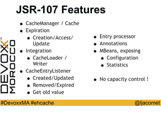 @ljacomet#DevoxxMA #ehcache
JSR-107 Features
• CacheManager / Cache
• Expiration
• Creation/Access/
Update
• Integration
• CacheLoader /
Writer
• CacheEntryListener
• Created/Updated
• Removed/Expired
• Get old value
• Entry processor
• Annotations
• MBeans, exposing
• Configuration
• Statistics
• No capacity control !
 