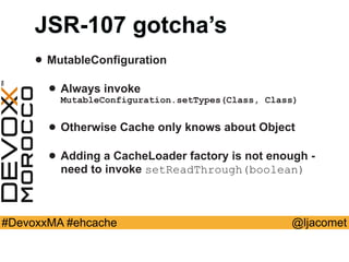 @ljacomet#DevoxxMA #ehcache
JSR-107 gotcha’s
• MutableConfiguration
• Always invoke
MutableConfiguration.setTypes(Class, Class)
• Otherwise Cache only knows about Object
• Adding a CacheLoader factory is not enough -
need to invoke setReadThrough(boolean)
 