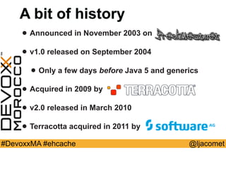 @ljacomet#DevoxxMA #ehcache
A bit of history
• Announced in November 2003 on
• v1.0 released on September 2004
• Only a few days before Java 5 and generics
• Acquired in 2009 by
• v2.0 released in March 2010
• Terracotta acquired in 2011 by
 