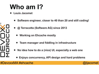 @ljacomet#DevoxxMA #ehcache
Who am I?
• Louis Jacomet
• Software engineer, closer to 40 than 20 and still coding!
• @ Terracotta (Software AG) since 2013
• Working on Ehcache mostly
• Team manager and fiddling in infrastructure
• No idea how to do a (nice) UI, especially a web one
• Enjoys concurrency, API design and hard problems
 