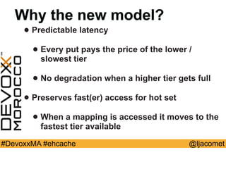 @ljacomet#DevoxxMA #ehcache
Why the new model?
• Predictable latency
• Every put pays the price of the lower /
slowest tier
• No degradation when a higher tier gets full
• Preserves fast(er) access for hot set
• When a mapping is accessed it moves to the
fastest tier available
 