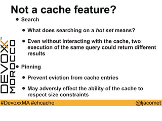 @ljacomet#DevoxxMA #ehcache
Not a cache feature?
• Search
• What does searching on a hot set means?
• Even without interacting with the cache, two
execution of the same query could return different
results
• Pinning
• Prevent eviction from cache entries
• May adversly effect the ability of the cache to
respect size constraints
 