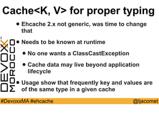 @ljacomet#DevoxxMA #ehcache
Cache<K, V> for proper typing
• Ehcache 2.x not generic, was time to change
that
• Needs to be known at runtime
• No one wants a ClassCastException
• Cache data may live beyond application
lifecycle
• Usage show that frequently key and values are
of the same type in a given cache
 