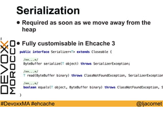 @ljacomet#DevoxxMA #ehcache
Serialization
• Required as soon as we move away from the
heap
• Fully customisable in Ehcache 3
 