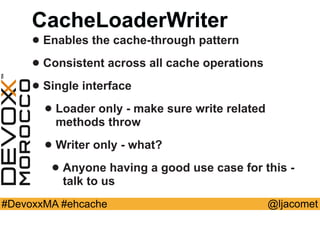 @ljacomet#DevoxxMA #ehcache
CacheLoaderWriter
• Enables the cache-through pattern
• Consistent across all cache operations
• Single interface
• Loader only - make sure write related
methods throw
• Writer only - what?
• Anyone having a good use case for this -
talk to us
 