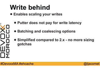 @ljacomet#DevoxxMA #ehcache
Write behind
• Enables scaling your writes
• Putter does not pay for write latency
• Batching and coalescing options
• Simplified compared to 2.x - no more sizing
gotchas
 