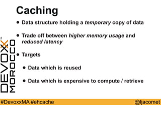 @ljacomet#DevoxxMA #ehcache
Caching
• Data structure holding a temporary copy of data
• Trade off between higher memory usage and
reduced latency
• Targets
• Data which is reused
• Data which is expensive to compute / retrieve
 