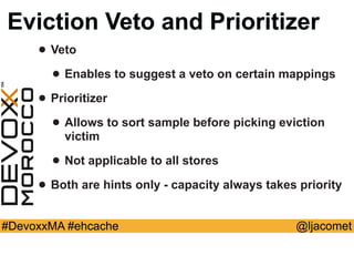@ljacomet#DevoxxMA #ehcache
Eviction Veto and Prioritizer
• Veto
• Enables to suggest a veto on certain mappings
• Prioritizer
• Allows to sort sample before picking eviction
victim
• Not applicable to all stores
• Both are hints only - capacity always takes priority
 