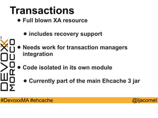 @ljacomet#DevoxxMA #ehcache
Transactions
• Full blown XA resource
• includes recovery support
• Needs work for transaction managers
integration
• Code isolated in its own module
• Currently part of the main Ehcache 3 jar
 