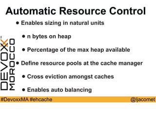 @ljacomet#DevoxxMA #ehcache
Automatic Resource Control
• Enables sizing in natural units
• n bytes on heap
• Percentage of the max heap available
• Define resource pools at the cache manager
• Cross eviction amongst caches
• Enables auto balancing
 