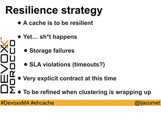 @ljacomet#DevoxxMA #ehcache
Resilience strategy
• A cache is to be resilient
• Yet… sh*t happens
• Storage failures
• SLA violations (timeouts?)
• Very explicit contract at this time
• To be refined when clustering is wrapping up
 