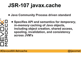 @ljacomet#DevoxxMA #ehcache
JSR-107 javax.cache
• Java Community Process driven standard
• Specifies API and semantics for temporary,  
in-memory caching of Java objects,
including object creation, shared access,
spooling, invalidation, and consistency
across JVM's
 