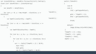 var linearBitArray = dataBits.ToLinearIntList().ToArray();
fixed (int* dataPtrZero = linearBitArray)
{
var dataPtr = dataPtrZero;
for (var y = 0; y < bmp.Height - blockSize; y +=
blockSize)
{
var bmpPtrLineStartPos = bmpPtr;
for (var x = 0; x < bmp.Width - blockSize; x +=
blockSize)
{
var bmpPtrBlockStartPos = bmpPtr;
for (var by = y; by < y + blockSize; by++)
{
for (var bx = x; bx < x + blockSize; bx++)
{
var r = (byte)(*(bmpPtr + 2) / 10.0);
byte rVal;
byte gVal;
var b = (byte)(*bmpPtr / 10.0);
byte bVal;
switch (*dataPtr)
{
case 0:
case 1:
rVal = getCappedValue(r,
*dataPtr);
gVal = *(bmpPtr + 1);
bVal = getCappedValue(b,
*dataPtr);
break;
default:
image.Bitmap.UnlockBits(bmp);
}
*(bmpPtr + 2) = rVal;
*(bmpPtr + 1) = gVal;
*(bmpPtr) = bVal;
bmpPtr += 4;
 
