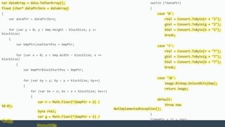 var dataArray = data.ToCharArray();
fixed (char* dataPtrZero = dataArray)
{
var dataPtr = dataPtrZero;
for (var y = 0; y < bmp.Height - blockSize; y +=
blockSize)
{
var bmpPtrLineStartPos = bmpPtr;
for (var x = 0; x < bmp.Width - blockSize; x +=
blockSize)
{
var bmpPtrBlockStartPos = bmpPtr;
for (var by = y; by < y + blockSize; by++)
{
for (var bx = x; bx < x + blockSize; bx++)
{
var r = Math.Floor(*(bmpPtr + 2) /
10.0);
byte rVal;
var g = Math.Floor(*(bmpPtr + 1) /
10.0);
switch (*dataPtr)
{
case '0':
rVal = Convert.ToByte(r + "2");
gVal = Convert.ToByte(g + "2");
bVal = Convert.ToByte(b + "2");
break;
case '1':
rVal = Convert.ToByte(r + "7");
gVal = Convert.ToByte(g + "7");
bVal = Convert.ToByte(b + "7");
break;
case '0':
image.Bitmap.UnlockBits(bmp);
return image;
default:
throw new
NotImplementedException();
}
*(bmpPtr + 2) = rVal;
 