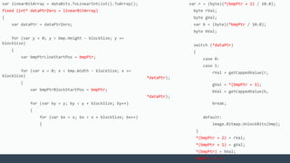 var linearBitArray = dataBits.ToLinearIntList().ToArray();
fixed (int* dataPtrZero = linearBitArray)
{
var dataPtr = dataPtrZero;
for (var y = 0; y < bmp.Height - blockSize; y +=
blockSize)
{
var bmpPtrLineStartPos = bmpPtr;
for (var x = 0; x < bmp.Width - blockSize; x +=
blockSize)
{
var bmpPtrBlockStartPos = bmpPtr;
for (var by = y; by < y + blockSize; by++)
{
for (var bx = x; bx < x + blockSize; bx++)
{
var r = (byte)(*(bmpPtr + 2) / 10.0);
byte rVal;
byte gVal;
var b = (byte)(*bmpPtr / 10.0);
byte bVal;
switch (*dataPtr)
{
case 0:
case 1:
rVal = getCappedValue(r,
*dataPtr);
gVal = *(bmpPtr + 1);
bVal = getCappedValue(b,
*dataPtr);
break;
default:
image.Bitmap.UnlockBits(bmp);
}
*(bmpPtr + 2) = rVal;
*(bmpPtr + 1) = gVal;
*(bmpPtr) = bVal;
bmpPtr += 4;
 