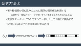 研究方法①
• 著作権情報の埋め込みのために画像の画素値を利用する
‒ 画像から不要なメタデータを省いても必ず画像そのものは残るため
• 文字列データは UTF-8 でエンコードした上で2進数に変換する
• 変換した2進文字列を画素値に畳み込む
6
あ 0011000001000010
 