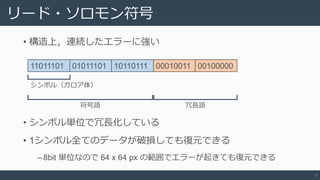 リード・ソロモン符号
• 構造上，連続したエラーに強い
8
11011101 01011101 10110111 00010011 00100000
シンボル（ガロア体）
符号語 冗長語
• シンボル単位で冗長化している
• 1シンボル全てのデータが破損しても復元できる
‒ 8bit 単位なので 64 x 64 px の範囲でエラーが起きても復元できる
 
