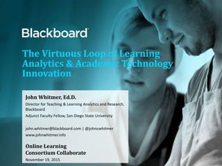 The Virtuous Loop of Learning
Analytics & Academic Technology
Innovation
John Whitmer, Ed.D.
Director for Teaching & Learning Analytics and Research,
Blackboard
Adjunct Faculty Fellow, San Diego State University
john.whitmer@blackboard.com | @johncwhitmer
www.johnwhitmer.info
Online Learning
Consortium Collaborate
November 19, 2015
 