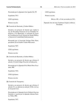 Presentada por la diputada Lilia Aguilar Gil, PT.
Expediente 7013.
LXII Legislatura.
Primera sección.
20. Comisión de Hacienda y Crédito Público.
Iniciativa con proyecto de decreto que expide la
Ley de Disciplina Financiera de las Entidades Fe-
derativas y los Municipios, se reforman las Leyes
de Coordinación Fiscal, General de Deuda Pública,
y General de Contabilidad Gubernamental.
Presentada por el licenciado Enrique Peña Nieto,
presidente de los Estados Unidos Mexicanos.
Expediente 7027.
LXII Legislatura.
Primera sección.
21. Comisión de Hacienda y Crédito Público.
Iniciativa con proyecto de decreto que reforma el
artículo 32-d del Código Fiscal de la Federación.
Presentada por la diputada Elvia María Pérez Esca-
lante, PRI.
Expediente 7034.
LXII Legislatura.
Primera sección.
22. Comisión de Transportes.
Iniciativa con proyecto de decreto que reforma el
artículo 52 y se adiciona un artículo 52 Bis a la Ley
de Aviación Civil.
Presentada por el diputado Javier Filiberto Guevara
González y suscrita por la diputada Adriana Fuen-
tes Téllez, PRI.
Expediente 7037.
LXII Legislatura.
Primera sección.
México, DF, a 18 de noviembre de 2011.
Diputado José de Jesús Zambrano Grijalva (rúbrica)
Presidente
Gaceta Parlamentaria Miércoles 18 de noviembre de 201516
 