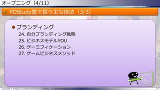 オープニング（4/11）
POStudy塾で扱う主な技法（3/3）
 ブランディング
24. 自分ブランディング戦略
25. ビジネスモデルYOU
26. ゲーミフィケーション
27. ゲームビジネスメソッド
Copyright © POStudy (プロダクトオーナーシップ勉強会). All rights reserved. 10
 