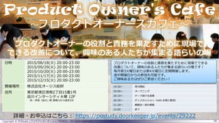 Copyright © POStudy (プロダクトオーナーシップ勉強会). All rights reserved. 58
詳細・お申込はこちら： https://postudy.doorkeeper.jp/events/29222
19:30～ 受付開始
20:00～ オープニング
20:10～ テーマ紹介＆投票
20:30～ ディスカッション（with お酒と軽食）
21:20～ 親睦会～流れ解散
23:00 終了
日時 2015/08/18(火) 20:00-23:00
2015/09/29(火) 20:00-23:00
2015/10/20(火) 20:00-23:00
2015/11/17(火) 20:00-23:00
2015/12/15(火) 20:00-23:00
開催場所 株式会社オージス総研
住所 東京都港区港南2丁目15番1号
品川インターシティＡ棟 12F
JR・京急「品川」駅 港南口から徒歩3分
プロダクトオーナーの役割と責務を果たすために現場でできる
改善について、興味のある人たちが集まる語らいの場です！
毎月第3火曜日または第4火曜日に定期開催します。
途中開催日からの参加も可能です。
ご興味ある方はぜひご参加ください！
 