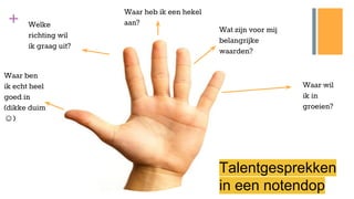 +
Waar wil
ik in
groeien?
Wat zijn voor mij
belangrijke
waarden?
Waar heb ik een hekel
aan?
Waar ben
ik echt heel
goed in
(dikke duim
☺)
Welke
richting wil
ik graag uit?
Talentgesprekken
in een notendop
 