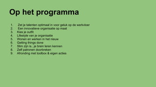 Op het programma
1. Zet je talenten optimaal in voor geluk op de werkvloer
2. Een innovatieve organisatie op maat
3. Kies je outfit
4. Lifestyle van je organisatie
5. Wonen en werken in het nieuw
6. Getting things done
7. Slim zijn is...je brein leren kennen
8. Zelf patronen doorbreken
9. Afronding met toolbox & eigen acties
 