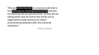 “We are producing data on a massive scale that is
fast polluting our working environments and also
encroaching into our personal lives. At Atos we are
taking action now to reverse this trend, just as
organizations took measures to reduce
environmental pollution after the industrial
revolution.”
- Thierry Breton
 