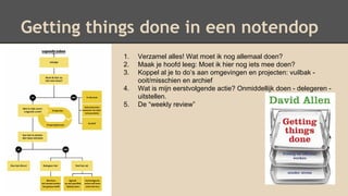 Getting things done in een notendop
1. Verzamel alles! Wat moet ik nog allemaal doen?
2. Maak je hoofd leeg: Moet ik hier nog iets mee doen?
3. Koppel al je to do’s aan omgevingen en projecten: vuilbak -
ooit/misschien en archief
4. Wat is mijn eerstvolgende actie? Onmiddellijk doen - delegeren -
uitstellen.
5. De “weekly review”
 