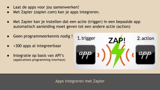 Apps integreren met Zapier
● Laat de apps voor jou samenwerken!
● Met Zapier (zapier.com) kan je apps integreren.
● Met Zapier kan je instellen dat een actie (trigger) in een bepaalde app
automatisch aanleiding moet geven tot een andere actie (action)
● Geen programmeerkennis nodig !
● +300 apps al integreerbaar
● Integratie op basis van API’s
(applications programming interface)
 
