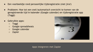 Apps integreren met Zapier
● Een voorbeeldje rond persoonlijke tijdsregistratie (niet jira!)
● Probleem: Hoe tot een snel/automatisch overzicht te komen van de
geregistreerde tijd in kalender (Google calendar) en tijdsregistratie app
(Toggl)
● Gebruikte apps:
○ Toggl
○ Google spreadsheats
○ Google calendar
○ Zapier
 