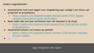Apps integreren met Zapier
Andere mogelijkheden:
● Automatische mail twee dagen voor vergadering naar collega’s om status van
projecten te actualiseren.
○ https://zapier.com/zapbook/google-calendar/gmail/19311/google-
calendar-new-event-to-gmail-send-email/
● Mails ouder dan een jaar archiveren naar een bestand in de cloud
○ https://zapier.com/zapbook/gmail/google-drive/1618/archive-emails-
to-google-drive/
● Automatisch posten van tweets op yammer
○ https://zapier.com/zapbook/twitter/yammer/2760/yammer-message-
for-user-tweets/
● ...
 