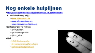 Nog enkele hulplijnen
●http://issuu.com/dinobusters/docs/survival_kit_communicatie
+ onze websites / blog :
●www.dinobusters.be
●www.elkewambacq.org
●www.nancydevogelaere.com
●Contacteer ons via Twitter:
•@din0busters
•@nancyDVogelaere
•@inno_elke
●Mail:
•info@dinobusters.be
•devogelaerenancy@gmail.com
•wambacqelke@gmail.com
 