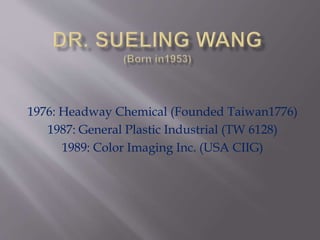 1976: Headway Chemical (Founded Taiwan1776)
1987: General Plastic Industrial (TW 6128)
1989: Color Imaging Inc. (USA CIIG)
 