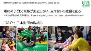 難病の子どもと家族が孤立しない、支え合いの社会を創る
～みんながみんなを支える社会 Share the pain , share the hope , share the future～
ご紹介：日本財団の取組み
医療的ケアを必要とする子どもと家族の支援を考えるシンポジウム（2015・11・1９）
 
