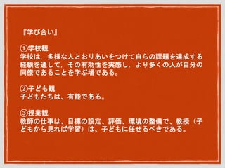 『学び合い』
①学校観
学校は，多様な人とおりあいをつけて自らの課題を達成する
経験を通して，その有効性を実感し，より多くの人が自分の
同僚であることを学ぶ場である。
②子ども観
子どもたちは、有能である。
③授業観
教師の仕事は、目標の設定、評価、環境の整備で、教授（子
どもから見れば学習）は、子どもに任せるべきである。
 