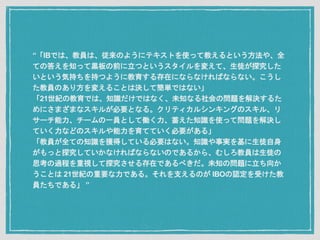 “「IBでは、教員は、従来のようにテキストを使って教えるという方法や、全
ての答えを知って黒板の前に立つというスタイルを変えて、生徒が探究した
いという気持ちを持つように教育する存在にならなければならない。こうし
た教員のあり方を変えることは決して簡単ではない」
「21世紀の教育では、知識だけではなく、未知なる社会の問題を解決するた
めにさまざまなスキルが必要となる。クリティカルシンキングのスキル、リ
サーチ能力、チームの一員として働く力、蓄えた知識を使って問題を解決し
ていく力などのスキルや能力を育てていく必要がある」
「教員が全ての知識を獲得している必要はない。知識や事実を基に生徒自身
がもっと探究していかなければならないのであるから、むしろ教員は生徒の
思考の過程を重視して探究させる存在であるべきだ。未知の問題に立ち向か
うことは 21世紀の重要な力である。それを支えるのが IBOの認定を受けた教
員たちである」 ”
 