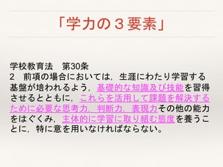 「学力の３要素」
学校教育法 第30条
2 前項の場合においては，生涯にわたり学習する
基盤が培われるよう，基礎的な知識及び技能を習得
させるとともに，これらを活用して課題を解決する
ために必要な思考力，判断力，表現力その他の能力
をはぐくみ，主体的に学習に取り組む態度を養うこ
とに，特に意を用いなければならない。
 