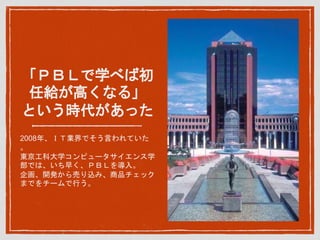 「ＰＢＬで学べば初
任給が高くなる」
という時代があった
2008年、ＩＴ業界でそう言われていた
。
東京工科大学コンピュータサイエンス学
部では、いち早く、ＰＢＬを導入。
企画、開発から売り込み、商品チェック
までをチームで行う。
 