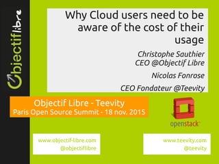 www.objectif­libre.com
Why Cloud users need to be
aware of the cost of their
usage
Christophe Sauthier
CEO @Objectif Libre
Nicolas Fonrose
CEO Fondateur @Teevity
Objectif Libre - Teevity
Paris Open Source Summit - 18 nov. 2015
www.teevity.com
@teevity
www.objectif-libre.com
@objectiflibre
 