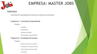 EMPRESA: MASTER JOBS
PORTFÓLIO
Consultoria e prestação de serviços em Recursos Humanos.
Programa 1 – Consultoria Especializada
Projetos:
1. Coaching
2. Head Hunter
3. Assessoria jurídica
4. Treinamentos especializados
Programa 2 – Prestação de Serviços
Projetos:
1. Planos de carreira e salários
2. Escritórios e reuniões virtuais
3. Estruturação de home-office
4. Local Jobs
 