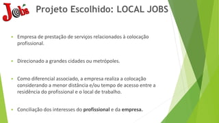 Projeto Escolhido: LOCAL JOBS
 Empresa de prestação de serviços relacionados à colocação
profissional.
 Direcionado a grandes cidades ou metrópoles.
 Como diferencial associado, a empresa realiza a colocação
considerando a menor distância e/ou tempo de acesso entre a
residência do profissional e o local de trabalho.
 Conciliação dos interesses do profissional e da empresa.
 