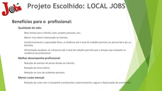 Projeto Escolhido: LOCAL JOBS
Benefícios para o profissional:
Qualidade de vida:
Mais tempo para a família, lazer, projetos pessoais, etc.;
Menor risco diário relacionado ao trânsito;
Condicionamento e capacidade física, se distância até o local de trabalho permite ser percorrida à pé, ou
bicicleta;
Alimentação saudável, se a distancia até o local de trabalho permite que o almoço seja realizado na
residência do profissional.
Melhor desempenho profissional:
Redução de eventos de atraso devido ao trânsito;
Redução do stress diário;
Redução no risco de acidentes pessoais.
Menor custo mensal:
Redução de custo com o transporte (combustível, estacionamento, seguro e depreciação de automóvel).
 