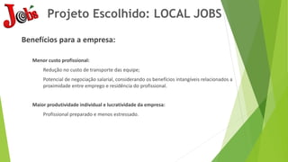Projeto Escolhido: LOCAL JOBS
Benefícios para a empresa:
Menor custo profissional:
Redução no custo de transporte das equipe;
Potencial de negociação salarial, considerando os benefícios intangíveis relacionados a
proximidade entre emprego e residência do profissional.
Maior produtividade individual e lucratividade da empresa:
Profissional preparado e menos estressado.
 